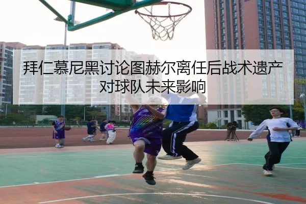 拜仁慕尼黑讨论图赫尔离任后战术遗产对球队未来影响