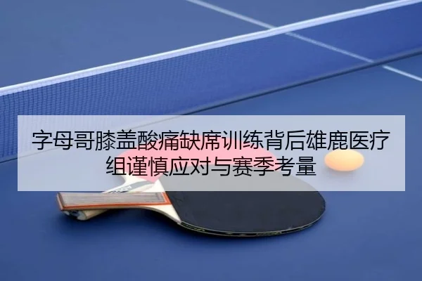 字母哥膝盖酸痛缺席训练背后雄鹿医疗组谨慎应对与赛季考量