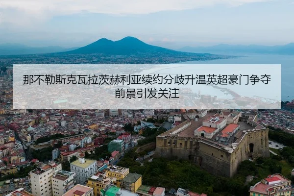 那不勒斯克瓦拉茨赫利亚续约分歧升温英超豪门争夺前景引发关注