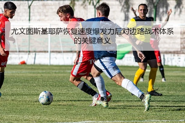 尤文图斯基耶萨恢复速度爆发力后对边路战术体系的关键意义