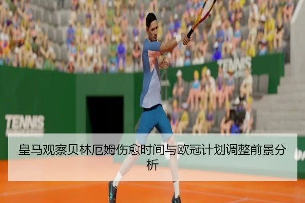 皇马观察贝林厄姆伤愈时间与欧冠计划调整前景分析