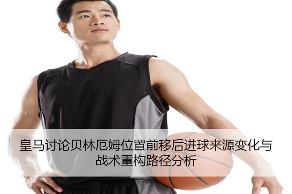 皇马讨论贝林厄姆位置前移后进球来源变化与战术重构路径分析