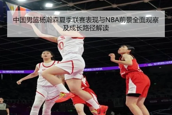 中国男篮杨瀚森夏季联赛表现与NBA前景全面观察及成长路径解读