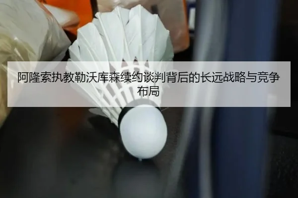 阿隆索执教勒沃库森续约谈判背后的长远战略与竞争布局
