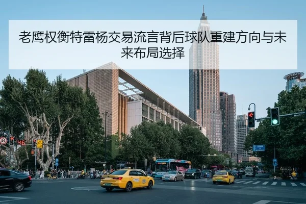老鹰权衡特雷杨交易流言背后球队重建方向与未来布局选择