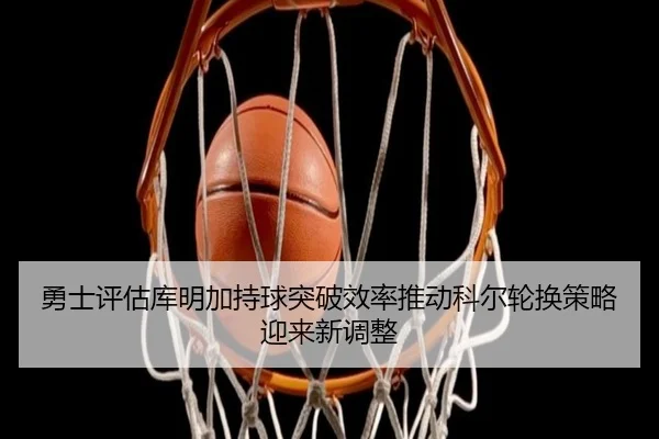 勇士评估库明加持球突破效率推动科尔轮换策略迎来新调整