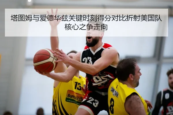 塔图姆与爱德华兹关键时刻得分对比折射美国队核心之争走向