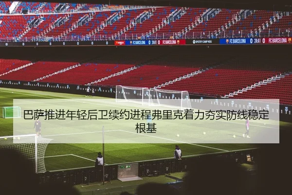 巴萨推进年轻后卫续约进程弗里克着力夯实防线稳定根基