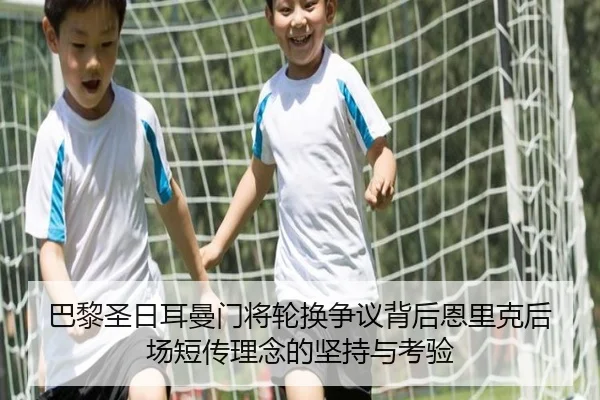 巴黎圣日耳曼门将轮换争议背后恩里克后场短传理念的坚持与考验