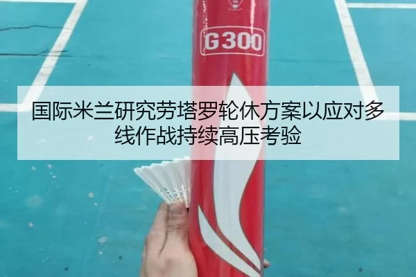 国际米兰研究劳塔罗轮休方案以应对多线作战持续高压考验